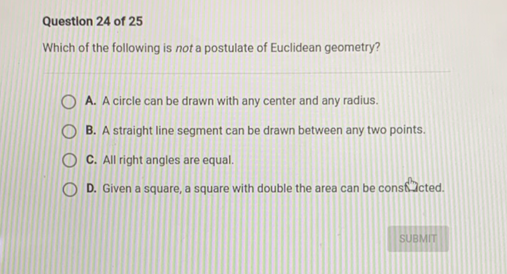 Question 24 of 25
Which of the following is not a postulate of Euclidean geometry?
A. A circle can be drawn with any center and any radius.
B. A straight line segment can be drawn between any two points.
C. All right angles are equal.
D. Given a square, a square with double the area can be consflucted.
