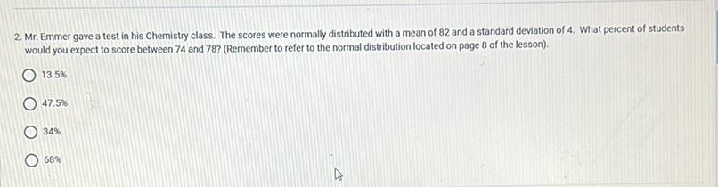 2. Mr. Emmer gave a test in his chemistry class. The scores were normally distributed with a mean of 82 and a standard deviation of 4 . What percent of students would you expect to score between 74 and 78 ? (Remember to refer to the normal distribution located on page 8 of the lesson).
\( 13.5 \% \)
\( 47.5 \% \)
\( 34 \% \)
\( 68 \% \)