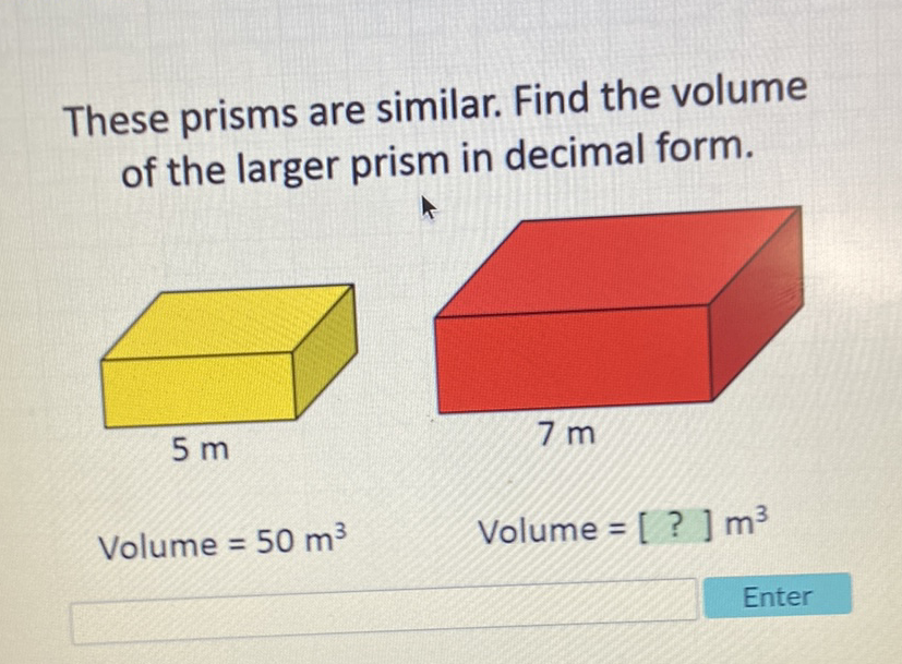 These prisms are similar. Find the volume of the larger prism in decimal form.
Volume \( =50 \mathrm{~m}^{3} \)
Volume \( =[?] \mathrm{m}^{3} \)
Enter