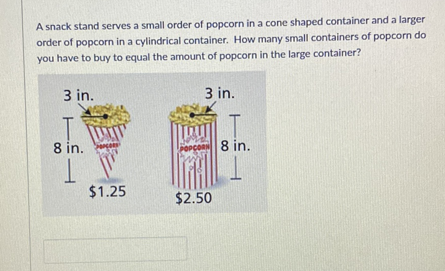 A snack stand serves a small order of popcorn in a cone shaped container and a larger order of popcorn in a cylindrical container. How many small containers of popcorn do you have to buy to equal the amount of popcorn in the large container?