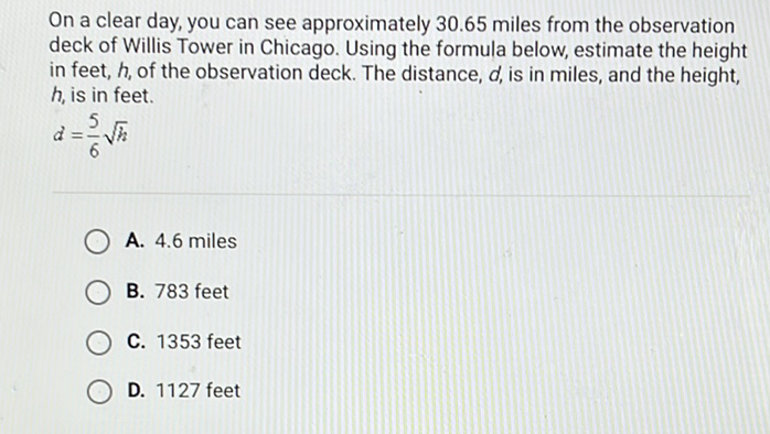 On a clear day, you can see approximately \( 30.65 \) miles from the observation deck of Willis Tower in Chicago. Using the formula below, estimate the height in feet, \( h \), of the observation deck. The distance, \( d \), is in miles, and the height, \( h \), is in feet.
\[
d=\frac{5}{6} \sqrt{h}
\]
A. \( 4.6 \) miles
B. 783 feet
C. 1353 feet
D. 1127 feet