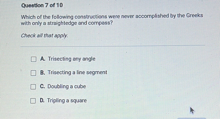 Questlon 7 of 10
Which of the following constructions were never accomplished by the Greeks with only a straightedge and compass?
Check all that apply.
A. Trisecting any angle
B. Trisecting a line segment
C. Doubling a cube
D. Tripling a square