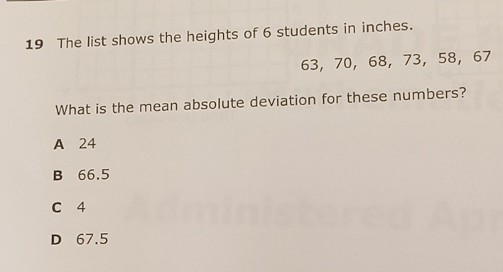 19 The list shows the heights of 6 students in inches.
\[
63,70,68,73,58,67
\]
What is the mean absolute deviation for these numbers?
A 24
B \( 66.5 \)
C 4
D \( 67.5 \)