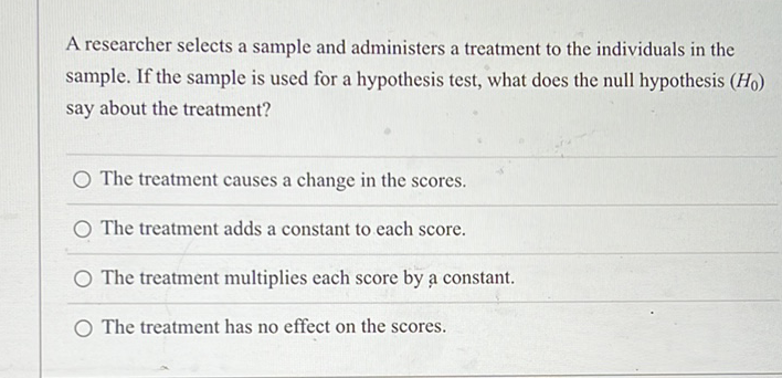 A researcher selects a sample and administers a treatment to the individuals in the sample. If the sample is used for a hypothesis test, what does the null hypothesis \( \left(H_{0}\right) \) say about the treatment?
The treatment causes a change in the scores.
The treatment adds a constant to each score.
The treatment multiplies each score by a constant.
The treatment has no effect on the scores.
