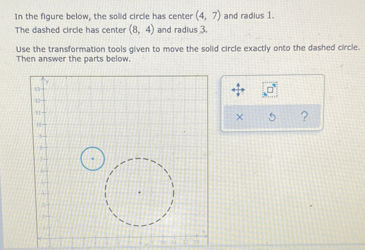 In the figure below, the solid circle has center \( (4,7) \) and radius 1 .
The dashed circle has center \( (8,4) \) and radius \( 3 . \)
Use the transformation tools given to move the solid circle exactly onto the dashed circle. Then answer the parts below.