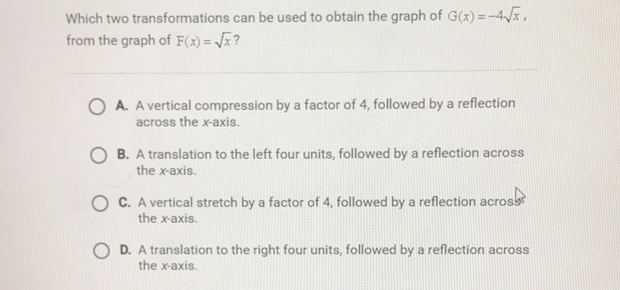 Which two transformations can be used to obtain the graph of \( G(x)=-4 \sqrt{x} \), from the graph of \( F(x)=\sqrt{x} \) ?

A. A vertical compression by a factor of 4 , followed by a reflection across the \( x \)-axis.

B. A translation to the left four units, followed by a reflection across the \( x \)-axis.

C. A vertical stretch by a factor of 4 , followed by a reflection acros the \( x \)-axis.

D. A translation to the right four units, followed by a reflection across the \( x \)-axis.