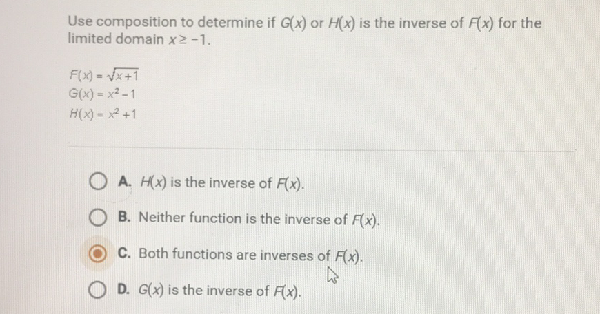 Use composition to determine if \( G(x) \) or \( H(x) \) is the inverse of \( F(x) \) for the limited domain \( x \geq-1 \).
\[
\begin{array}{l}
F(x)=\sqrt{x+1} \\
G(x)=x^{2}-1 \\
H(x)=x^{2}+1
\end{array}
\]
A. \( H(x) \) is the inverse of \( F(x) \).
B. Neither function is the inverse of \( F(x) \).
C. Both functions are inverses of \( F(x) \).
D. \( G(x) \) is the inverse of \( F(x) \).