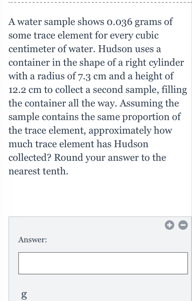 A water sample shows \( 0.036 \) grams of some trace element for every cubic centimeter of water. Hudson uses a container in the shape of a right cylinder with a radius of \( 7.3 \mathrm{~cm} \) and a height of \( 12.2 \mathrm{~cm} \) to collect a second sample, filling the container all the way. Assuming the sample contains the same proportion of the trace element, approximately how much trace element has Hudson collected? Round your answer to the nearest tenth.
Answer:
\( g \)