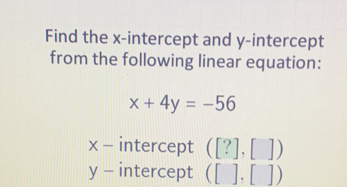 Find the \( x \)-intercept and \( y \)-intercept from the following linear equation:
\[
x+4 y=-56
\]
\( x \) - intercept ([?], [ ])
\( \mathrm{y} \) - intercept ([ ], [])