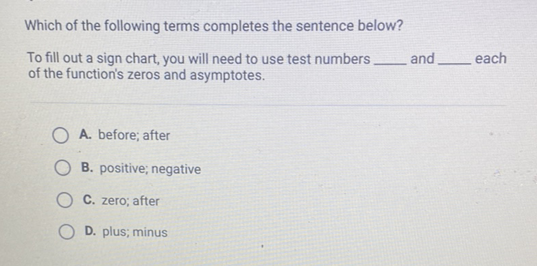 Which of the following terms completes the sentence below?
To fill out a sign chart, you will need to use test numbers and each of the function's zeros and asymptotes.
A. before; after
B. positive; negative
C. zero; after
D. plus; minus