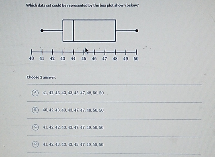 Which data set could be represented by the box plot shown below?
Choose 1 answer:
(A) \( 41,42,43,43,43,45,47,48,50,50 \)
(B) \( 40,42,43,43,43,47,47,48,50,50 \)
(C) \( 41,42,42,43,43,47,47,49,50,50 \)
(D) \( 41,42,43,43,43,45,47,49,50,50 \)