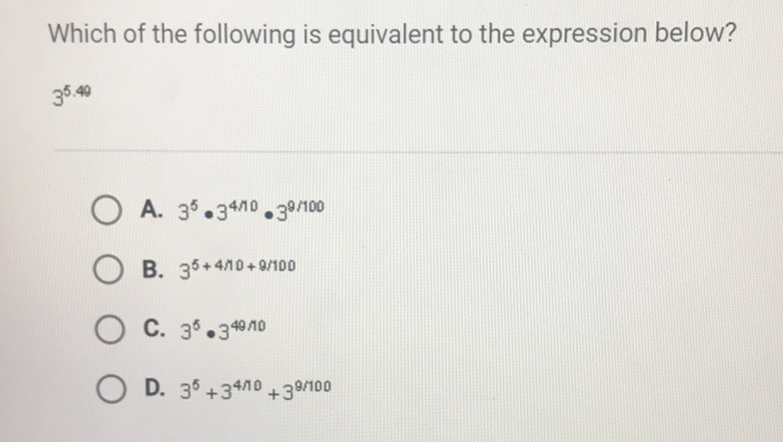 Which of the following is equivalent to the expression below?
\( 3^{5.48} \)
A. \( 3^{5} \cdot 3^{4 / 10} \cdot 3^{9 / 100} \)
B. \( 3^{5+4 / 10+9 / 100} \)
C. \( 3^{5} \cdot 3^{49} / 10 \)
D. \( 3^{5}+3^{4 / 10}+3^{9 / 100} \)