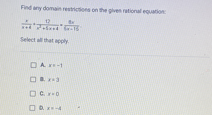 Find any domain restrictions on the given rational equation:
\[
\frac{x}{x+4}+\frac{12}{x^{2}+5 x+4}=\frac{8 x}{5 x-15}
\]
Select all that apply.
A. \( x=-1 \)
B. \( x=3 \)
C. \( x=0 \)
D. \( x=-4 \)