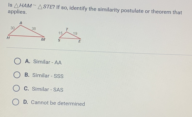 Is \( \triangle H A M \sim \triangle S T E \) ? If so, identify the similarity postulate or theorem that applies.
A. Similar - AA
B. Similar - SSS
C. Similar - SAS
D. Cannot be determined