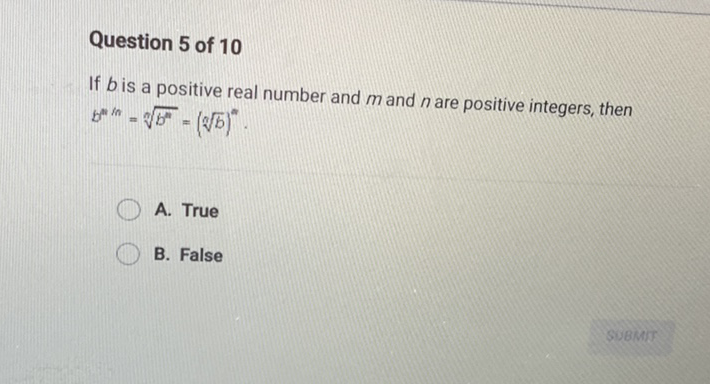 Question 5 of 10
If \( b \) is a positive real number and \( m \) and \( n \) are positive integers, then \( b^{n / n}=\sqrt[n]{b^{n}}=(\sqrt[n]{b})^{n} \).
A. True
B. False