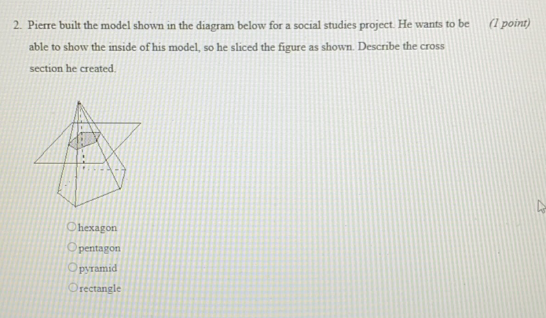 2. Pierre built the model shown in the diagram below for a social studies project. He wants to be
(1 point) able to show the inside of his model, so he sliced the figure as shown. Describe the cross section he created.
hexagon
pentagon
pyramid
rectangle