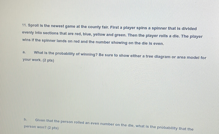 11. Sproll Is the newest game at the county fair. First a player spins a spinner that Is divided evenly Into sectlons that are red, blue, yellow and green. Then the player rolls a dle. The player wins if the spinner lands on red and the number showing on the die is even.
a. What Is the probability of winning? Be sure to show elther a tree dlagram or area model for your work. (2 pts)
b. Given that the person rolled an even number on the die, what is the probability that the person won? (2 pts)