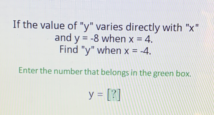 If the value of " \( y \) " varies directly with " \( x \) " and \( y=-8 \) when \( x=4 \).
Find " \( y \) " when \( x=-4 \).
Enter the number that belongs in the green box.
\[
y=[?]
\]