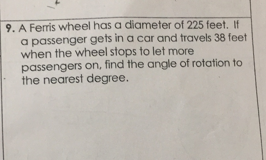 9. A Ferris wheel has a diameter of 225 feet. If a passenger gets in a car and travels 38 feet when the wheel stops to let more passengers on, find the angle of rotation to the nearest degree.