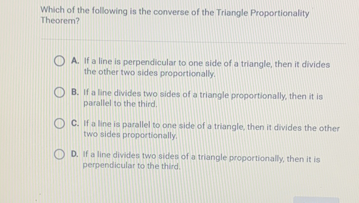 Which of the following is the converse of the Triangle Proportionality Theorem?
A. If a line is perpendicular to one side of a triangle, then it divides the other two sides proportionally.

B. If a line divides two sides of a triangle proportionally, then it is parallel to the third.
C. If a line is parallel to one side of a triangle, then it divides the other two sides proportionally.
D. If a line divides two sides of a triangle proportionally, then it is perpendicular to the third.