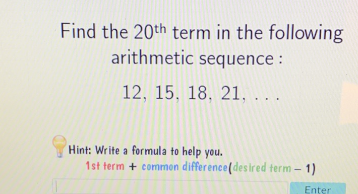 Find the \( 20^{\text {th }} \) term in the following arithmetic sequence :
\( 12,15,18,21, \ldots \)
Hint: Write a formula to help you.
1 st term + common difference(desired term - 1)