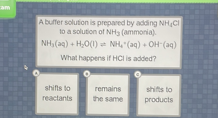 A buffer solution is prepared by adding \( \mathrm{NH}_{4} \mathrm{Cl} \) to a solution of \( \mathrm{NH}_{3} \) (ammonia).
\[
\mathrm{NH}_{3}(\mathrm{aq})+\mathrm{H}_{2} \mathrm{O}(\mathrm{I}) \rightleftharpoons \mathrm{NH}_{4}+(\mathrm{aq})+\mathrm{OH}^{-}(\mathrm{aq})
\]
What happens if \( \mathrm{HCl} \) is added?
shifts to
reactants