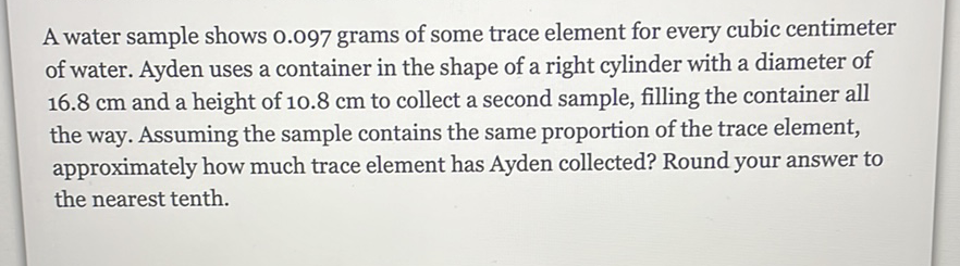 A water sample shows \( 0.097 \) grams of some trace element for every cubic centimeter of water. Ayden uses a container in the shape of a right cylinder with a diameter of \( 16.8 \mathrm{~cm} \) and a height of \( 10.8 \mathrm{~cm} \) to collect a second sample, filling the container all the way. Assuming the sample contains the same proportion of the trace element, approximately how much trace element has Ayden collected? Round your answer to the nearest tenth.