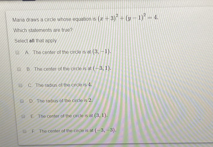 Maria draws a circle whose equation is \( (x+3)^{2}+(y-1)^{2}=4 \).
Which statements are true?
Select all that apply
A. The center of the circle is at \( (3,-1) \).
B. The center of the circle is at \( (-3,1) \).
C. The radius of the circle is 4 .
D. The radius of the circle is 2 .
E. The center of the circle is at \( (3,1) \).
F The center of the circle is at \( (-3,-3) \).