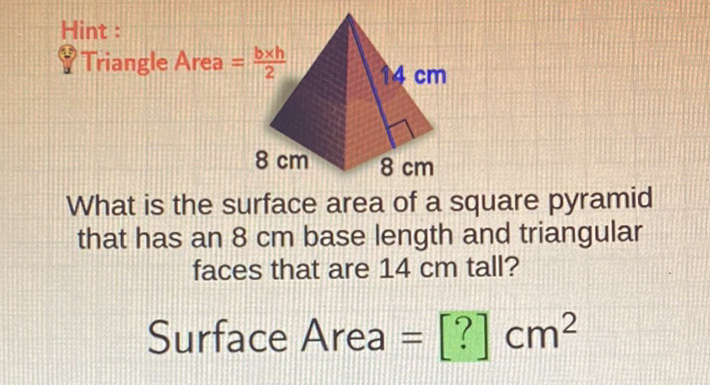 Hint :
What is the surface area of a square pyramid that has an \( 8 \mathrm{~cm} \) base length and triangular faces that are \( 14 \mathrm{~cm} \) tall?
Surface Area \( =[?] \mathrm{cm}^{2} \)