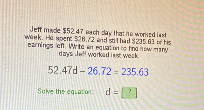 Jeff made \( \$ 52.47 \) each day that he worked last week. He spent \( \$ 26.72 \) and still had \( \$ 235.63 \) of his earnings left. Write an equation to find how many days Jeff worked last week.
\[
52.47 d-26.72=235.63
\]
Solve the equation: \( d=[?] \)