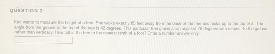 QUESTION 2
Kari wants to measure the height of a tree. She walks exactly 85 feet away from the base of the tree and looks up to the top of it. The angle from the ground to the top of the tree is 42 degrees. This particular tree grows at an angle of 78 degrees with respect to the ground rather than vertically. How tall is the tree to the nearest tenth of a foot? Enter a number answer only.
