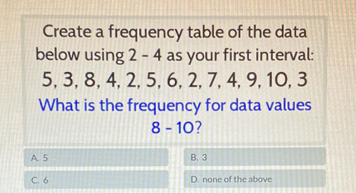 Create a frequency table of the data below using \( 2-4 \) as your first interval: \( 5,3,8,4,2,5,6,2,7,4,9,10,3 \) What is the frequency for data values \( 8-10 \) ?