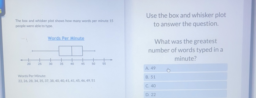 Use the box and whisker plot
The box and whisker plot shows how many words per minute 15 to answer the question. people were able to type.
Whords Per Minute
What was the greatest number of words typed in a minute?
Words Per Minute:
A. 49
\( 22,26,28,34,35,37,38,40,40,41,41,45,46,49,51 \)
B. 51
C. 40
D. 22