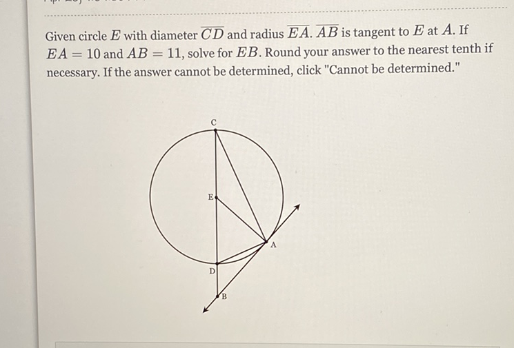 Given circle \( E \) with diameter \( \overline{C D} \) and radius \( \overline{E A} \cdot \overline{A B} \) is tangent to \( E \) at \( A \). If \( E A=10 \) and \( A B=11 \), solve for \( E B \). Round your answer to the nearest tenth if necessary. If the answer cannot be determined, click "Cannot be determined."