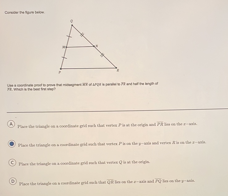 Consider the figure below.
Use a coordinate proof to prove that midsegment \( M N \) of \( \triangle P Q R \) is parallel to \( P R \) and half the length of
PR. Which is the best first step?
A Place the triangle on a coordinate grid such that vertex \( P \) is at the origin and \( \overline{P R} \) lies on the \( x- \) axis.
Place the triangle on a coordinate grid such that vertex \( P \) is on the \( y \)-axis and vertex \( R \) is on the \( x \)-axis.
(C) Place the triangle on a coordinate grid such that vertex \( Q \) is at the origin.
(D) Place the triangle on a coordinate grid such that \( \overline{Q R} \) lies on the \( x \)-axis and \( \overline{P Q} \) lies on the \( y \)-axis.