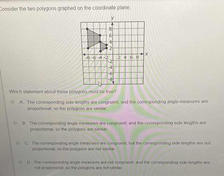 Consider the two polygons graphed on the coordinate plane.
Which statement about these polygons must be true?
A. The corresponding side lengths are congruent, and the corresponding angle measures are proportional, so the polygons are similar.

B. The corresponding angle measures are congruent, and the corresponding side lengths are proportional, so the polygons are similar.
C. The corresponding angle measures are congruent, but the corresponding side lengths are not proportional, so the polygons are not similar

D. The corresponding angle measures are not congruent, and the corresponding side lengths are not proportional, so the polygons are not similar.