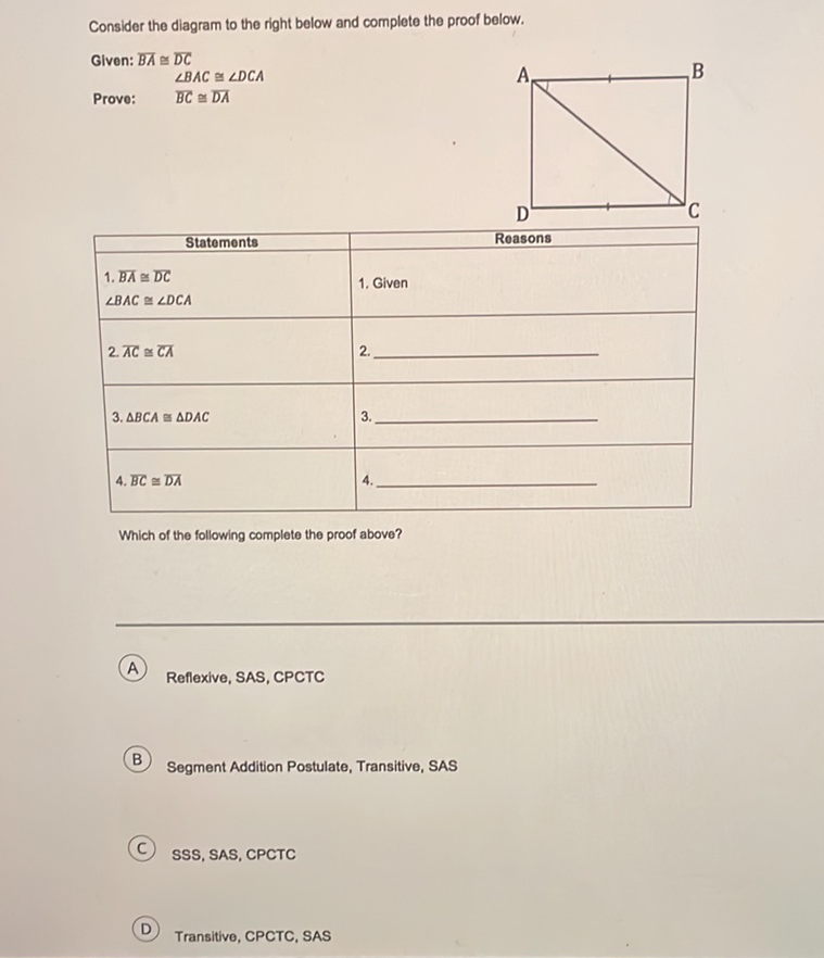 Consider the diagram to the right below and complete the proof below.
Glven: \( \overline{B A} \cong \overline{D C} \)
\( \angle B A C \cong \angle D C A \)
Prove: \( \quad \overline{B C} \cong \overline{D A} \)
\begin{tabular}{|l|l|}
\hline \multicolumn{1}{|c|}{ Statements } & \\
\hline 1. \( \overline{B A} \simeq \overline{D C} \) & 1. Given \\
\( \angle B A C \simeq \angle D C A \) & 2. \\
\hline 2. \( \overline{A C} \simeq \overline{C A} \) & \\
\hline 3. \( \triangle B C A \simeq \triangle D A C \) & 3. \\
\hline 4. BC \( \simeq \overline{D A} \) & \\
\hline
\end{tabular}
Which of the following complete the proof above?
A) Reflexive, SAS, CPCTC
B) Segment Addition Postulate, Transitive, SAS
(C) SSS, SAS, CPCTC
(D) Transitive, CPCTC, SAS