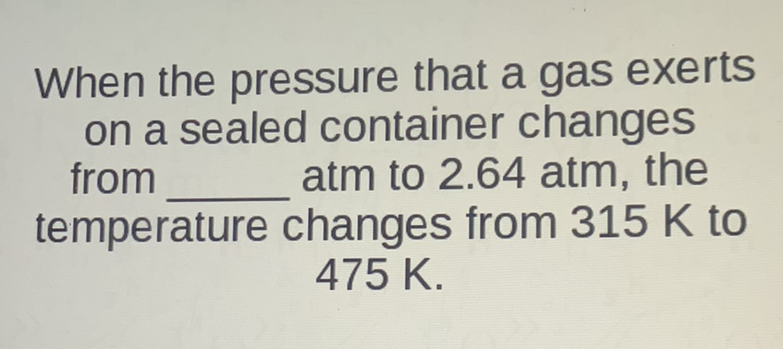 When the pressure that a gas exerts on a sealed container changes from atm to \( 2.64 \) atm, the temperature changes from \( 315 \mathrm{~K} \) to \( 475 \mathrm{~K} \).
