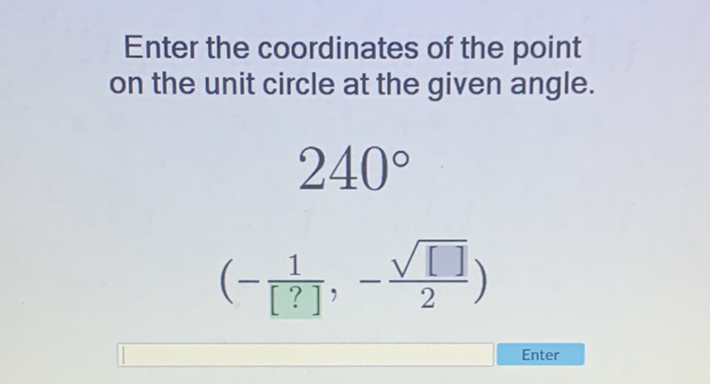 Enter the coordinates of the point on the unit circle at the given angle.
\[
\begin{array}{c}
240^{\circ} \\
\left(-\frac{1}{[?]},-\frac{\sqrt{[]]}}{2}\right)
\end{array}
\]