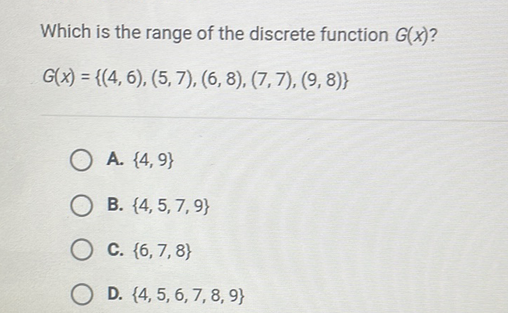 Which is the range of the discrete function \( G(x) ? \)
\[
G(x)=\{(4,6),(5,7),(6,8),(7,7),(9,8)\}
\]
A. \( \{4,9\} \)
B. \( \{4,5,7,9\} \)
C. \( \{6,7,8\} \)
D. \( \{4,5,6,7,8,9\} \)