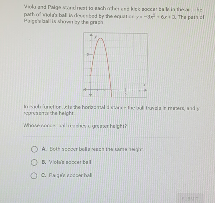 Viola and Paige stand next to each other and kick soccer balls in the air. The path of Viola's ball is described by the equation \( y=-3 x^{2}+6 x+3 \). The path of Paige's ball is shown by the graph.

In each function, \( x \) is the horizontal distance the ball travels in meters, and \( y \) represents the height.
Whose soccer ball reaches a greater height?
A. Both soccer balls reach the same height.
B. Viola's soccer ball
C. Paige's soccer ball