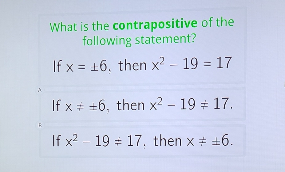 What is the contrapositive of the following statement?

If \( x=\pm 6 \), then \( x^{2}-19=17 \)
If \( x \neq \pm 6 \), then \( x^{2}-19 \neq 17 \)
If \( x^{2}-19 \neq 17 \), then \( x \neq \pm 6 \)