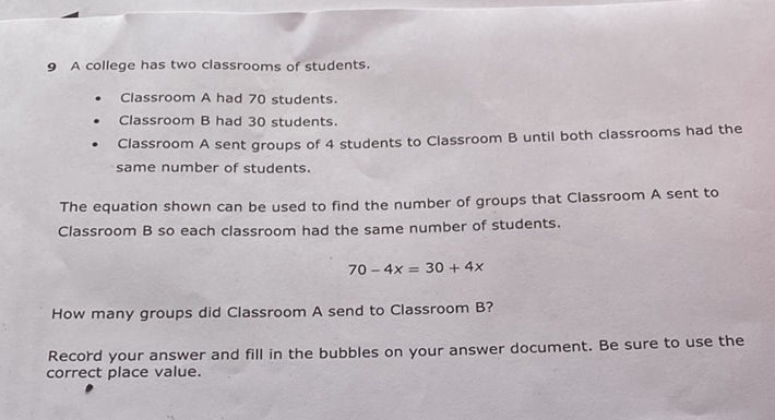 9 A college has two classrooms of students.
- Classroom A had 70 students.
- Classroom B had 30 students.
- Classroom A sent groups of 4 students to Classroom B until both classrooms had the same number of students.
The equation shown can be used to find the number of groups that Classroom A sent to Classroom B so each classroom had the same number of students.
\[
70-4 x=30+4 x
\]
How many groups did Classroom A send to Classroom B?
Record your answer and fill in the bubbles on your answer document. Be sure to use the correct place value.