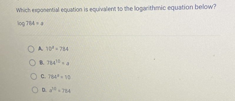 Which exponential equation is equivalent to the logarithmic equation below? \( \log 784=a \)
A. \( 10^{a}=784 \)
B. \( 784^{10}=a \)
C. \( 784^{a}=10 \)
D. \( a^{10}=784 \)