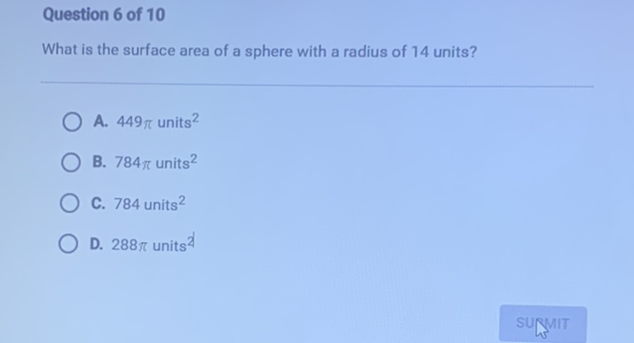 Question 6 of 10
What is the surface area of a sphere with a radius of 14 units?
A. \( 449 \pi \) units \( ^{2} \)
B. \( 784 \pi \) units \( ^{2} \)
C. 784 units \( ^{2} \)
D. \( 288 \pi \) units \( ^{2} \)