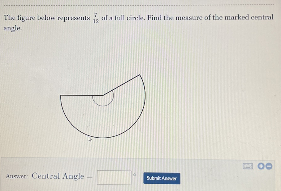 The figure below represents \( \frac{7}{12} \) of a full circle. Find the measure of the marked central angle.
Answer: Central Angle =
Submit Answer
