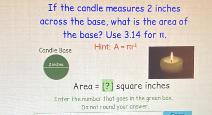 If the candle measures 2 inches across the base, what is the area of the base? Use \( 3.14 \) for \( \pi \). Candle Base Hint: \( A=\pi r^{2} \)
2 inches
Area = [?] square inches
Enter the number that goes in the green box. Do not round your answer.