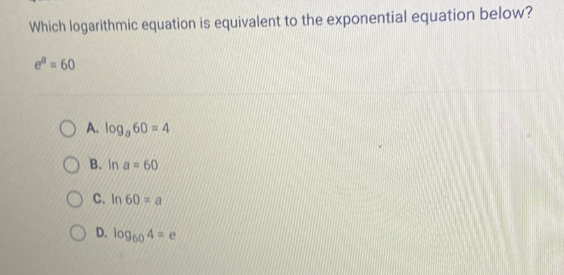 Which logarithmic equation is equivalent to the exponential equation below?
\[
e^{a}=60
\]
A. \( \log _{a} 60=4 \)
B. \( \ln a=60 \)
C. \( \ln 60=a \)
D. \( \log _{60} 4=e \)