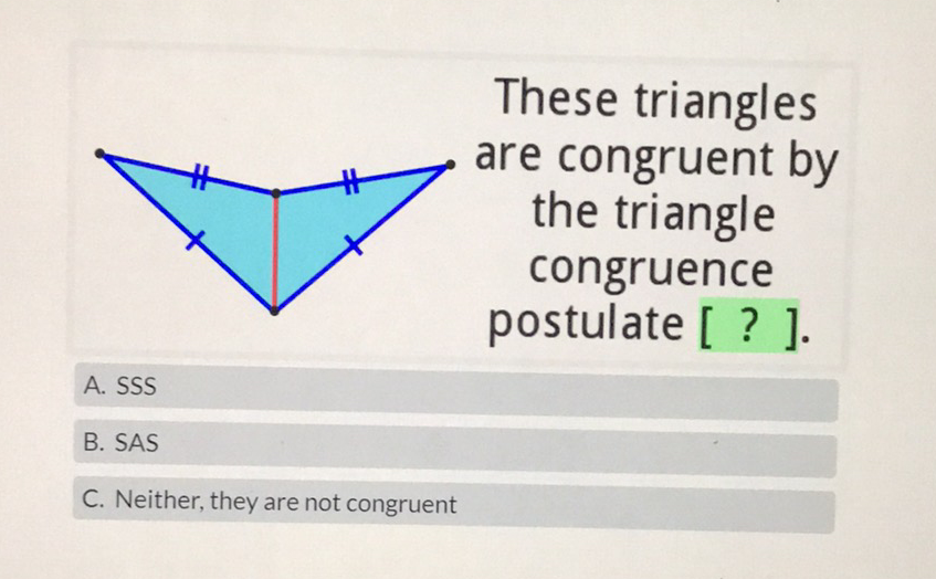 These triangles are congruent by the triangle congruence ostulate [ ? ].
A. SSS
B. SAS
C. Neither, they are not congruent