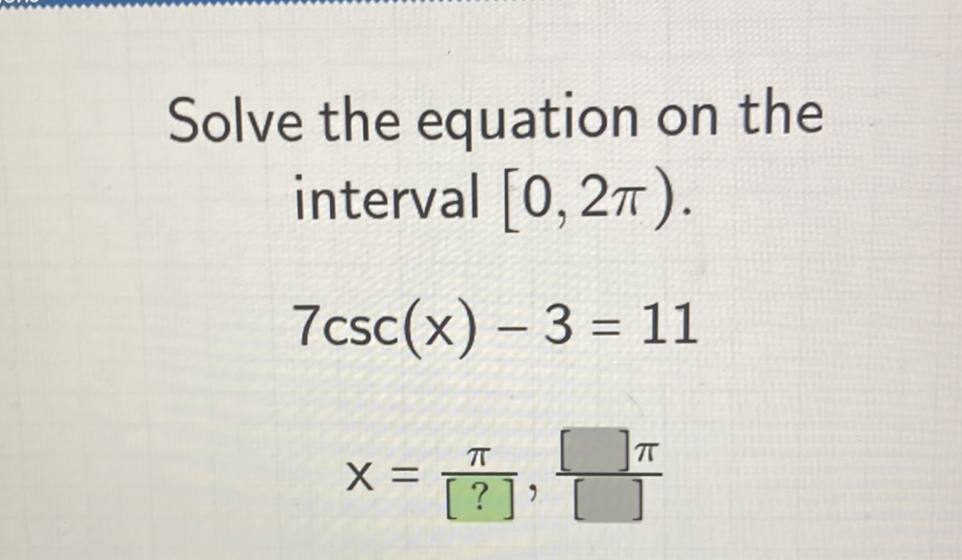 Solve the equation on the interval \( [0,2 \pi) \).
\[
7 \csc (x)-3=11
\]
\[
\mathrm{x}=\frac{\pi}{[?]}, \frac{[] \pi}{[]}
\]